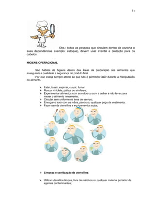 71
Obs.: todas as pessoas que circulam dentro da cozinha e
suas dependências exemplo: estoque), devem usar avental e proteção para os
cabelos.
HIGIENE OPERACIONAL
São hábitos de higiene dentro das áreas da preparação dos alimentos que
asseguram a qualidade e segurança do produto final.
Por isso esteja sempre atento ao que não é permitido fazer durante a manipulação
do alimento.
 Falar, tossir, espirrar, cuspir, fumar;
 Mascar chiclete, palitos ou similares;
 Experimentar alimentos com as mãos ou com a colher e não lavar para
mexer o alimento novamente;
 Circular sem uniforme na área de serviço;
 Enxugar o suor com as mãos, panos ou qualquer peça da vestimenta;
 Fazer uso de utensílios e equipamentos sujos;
 Limpeza e sanitização de utensílios:
 Utilizar utensílios limpos, livre de resíduos ou qualquer material portador de
agentes contaminantes;
 