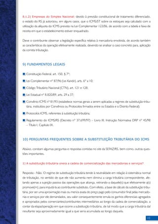 8.1.2) Empresas do Simples Nacional: devido à previsão constitucional de tratamento diferenciado, 
o estado do RS já autorizou, em alguns casos, que o ICMS/ST sobre os estoques seja calculado com a 
utilização da alíquota do ICMS prevista na Lei Complementar 123/06, de acordo com a tabela e faixa de 
receita em que o estabelecimento estiver enquadrado. 
Deve o contribuinte observar a legislação específica relativa à mercadoria envolvida, de acordo também 
as características da operação efetivamente realizada, devendo-se analisar o caso concreto para, aplicação 
da correta tributação. 
10 
9) FUNDAMENTOS LEGAIS 
Constituição Federal, art. 150, § 7º; 
Lei Complementar nº 87/96 (Lei Kandir), arts. 6º a 10; 
Código Tributário Nacional (CTN), art. 121 e 128; 
Lei Estadual nº 8.820/89, arts. 29 a 37; 
Convênio ICMS nº 81/93 (estabelece normas gerais a serem aplicadas a regimes de substituição tribu-tária, 
instituídos por Convênios ou Protocolos firmados entre os Estados e o Distrito Federal); 
Protocolos ICMS, referentes à substituição tributária; 
Regulamento do ICMS/RS (Decreto nº 37.699/97) – Livro III; Instrução Normativa DRP nº 45/98 
– Título I, Capítulo IX. 
10) PERGUNTAS FREQUENTES SOBRE A SUBSTITUIÇÃO TRIBUTÁRIA DO ICMS 
Abaixo, constam algumas perguntas e respostas contidas no site da SEFAZ/RS, bem como, outras ques-tões 
importantes. 
1) A substituição tributária onera a cadeia de comercialização das mercadorias e serviços? 
Resposta - Não. O regime de substituição tributária tende à neutralidade em relação à sistemática normal 
de tributação, no sentido de que ele não aumenta nem diminui a carga tributária correspondente, afe-tando 
apenas a sujeição passiva das operações que alcança, retirando-a daquele(s) que efetivamente a(s) 
promove(m), para imputá-la ao contribuinte substituto. Com efeito, a base de cálculo da substituição tribu-tária, 
por ser uma aproximação mais ou menos exata do preço pago pelo consumidor final pelas mercado-rias 
e serviços por ele demandados, seu valor consequentemente emula os ganhos diferenciais agregados 
e apropriados pelos comerciantes/contribuintes intermediários ao longo da cadeia de comercialização, a 
contar da etapa/operação em que ocorre a substituição tributária, de tal modo que a carga tributária daí 
resultante seja aproximadamente igual a que seria acumulada ao longo daquela. 
 