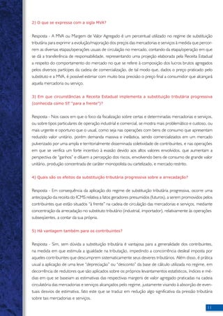 11 
2) O que se expressa com a sigla MVA? 
Resposta - A MVA ou Margem de Valor Agregado é um percentual utilizado no regime de substituição 
tributária para exprimir a evolução/majoração dos preços das mercadorias e serviços à medida que percor-rem 
as diversas etapas/operações usuais de circulação no mercado, contando da etapa/operação em que 
se dá a transferência de responsabilidade, representando uma projeção elaborada pela Receita Estadual 
a respeito do comportamento do mercado no que se refere à composição dos lucros brutos agregados 
pelos diversos partícipes da cadeia de comercialização, de tal modo que, dados o preço praticado pelo 
substituto e a MVA, é possível estimar com muito boa precisão o preço final a consumidor que alcançará 
aquela mercadoria ou serviço. 
3) Em que circunstâncias a Receita Estadual implementa a substituição tributária progressiva 
(conhecida como ST “para a frente”)? 
Resposta - Nos casos em que o foco da fiscalização sobre certas e determinadas mercadorias e serviços, 
ou sobre tipos particulares de operação industrial e comercial, se mostra mais problemático e custoso, ou 
mais urgente e oportuno que o usual, como seja nas operações com bens de consumo que apresentam 
reduzido valor unitário, porém demanda massiva e inelástica, sendo comercializados em um mercado 
pulverizado por uma ampla e territorialmente disseminada coletividade de contribuintes, e nas operações 
em que se verifica um forte incentivo à evasão devido aos altos valores envolvidos, que aumentam a 
perspectiva de “ganhos” e diluem a percepção dos riscos, envolvendo bens de consumo de grande valor 
unitário, produção concentrada de caráter monopolista ou cartelizado, e mercado restrito. 
4) Quais são os efeitos da substituição tributária progressiva sobre a arrecadação? 
Resposta - Em consequência da aplicação do regime de substituição tributária progressiva, ocorre uma 
antecipação da receita do ICMS relativa a fatos geradores presumidos (futuros), a serem promovidos pelos 
contribuintes que estão situados “à frente” na cadeia de circulação das mercadorias e serviços, mediante 
concentração da arrecadação no substituto tributário (industrial, importador), relativamente às operações 
subseqüentes, a contar da sua própria. 
5) Há vantagem também para os contribuintes? 
Resposta - Sim, sem dúvida a substituição tributária é vantajosa para a generalidade dos contribuintes, 
na medida em que estimula a igualdade na tributação, impedindo a concorrência desleal imposta por 
aqueles contribuintes que descumprem sistematicamente seus deveres tributários. Além disso, é prática 
usual a aplicação de uma leve “depreciação” ou “desconto” da base de cálculo utilizada no regime, em 
decorrência de redutores que são aplicados sobre os próprios levantamentos estatísticos, índices e mé-dias 
em que se baseiam as estimativas das respectivas margens de valor agregado praticadas na cadeia 
circulatória das mercadorias e serviços alcançados pelo regime, justamente visando à absorção de even-tuais 
desvios de estimativa, fato este que se traduz em redução algo significativa da pressão tributária 
sobre tais mercadorias e serviços. 
 