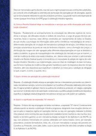 Deve ser mencionado o ganho discreto, mas real, que o regime proporciona aos contribuintes substituídos, 
por conta de certa simplificação na sistemática de escrituração das operações por ele abrangidas, aspecto 
que se torna bastante relevante no caso dos produtores primários, cuja grande maioria está dispensada de 
manter quaisquer livros fiscais do ICMS graças à substituição tributária regressiva. 
6) Como a Receita Estadual elege as mercadorias e serviços que serão alcançadas pela substi-tuição 
12 
tributária? 
Resposta - Paralelamente ao acompanhamento da arrecadação das diferentes espécies de merca-dorias 
e serviços, são efetuados estudos e análises de conjuntura, a cargo de grupos técnicos per-manentes, 
locais e nacionais, estes últimos constituídos por representantes de todos os Estados, 
do que resulta a acumulação de informações sobre perfis e tendências mercadológicas de certas e 
determinadas operações de circulação de mercadorias e prestação de serviços, com ênfase nas suas 
principais características do ponto de vista do fenômeno tributário, como a formação dos preços, a 
distribuição das margens de valor agregado pelas diferentes etapas/operações em que se desdobra a 
cadeia circulatória, os graus de monopolização e de cartelização do mercado em que se inserem, o 
nível de incidência da elisão e da evasão tributárias, etc., fatores estes que orientam o administrador 
tributário da Receita Estadual quanto à conveniência e à necessidade da adoção do regime de subs-tituição 
tributária. Decidida a sua implementação, passa-se à fase de modelagem da base normativa, 
que fornece a hipótese de incidência (fato gerador hipotético) a partir do dispositivo descritor do tipo 
tributário, além dos dispositivos que especificam e detalham os meios para a satisfação da obrigação 
(o quê, o quem, o como, o quando, etc.). 
7) Qual o âmbito de aplicação da substituição tributária? 
Resposta - A substituição tributária alcança as operações internas e interestaduais promovidas com determi-nadas 
mercadorias e serviços, na forma como dispõem os Convênios e Protocolos celebrados entre os Esta-dos. 
O regime também é aplicável, mesmo na ausência de convênio ou protocolo, em relação a operações 
que ocorram no âmbito interno de cada Estado, condicionada a sua efetiva adoção à existência de dispositivos 
específicos na legislação estadual designando mercadorias e serviços que a ele podem ser sujeitados. 
8) Qual é o significado da expressão “ST interna”? 
Resposta - Embora não seja empregada nos textos normativos, a expressão “ST interna” é extensamente 
utilizada quando se aborda a substituição tributária progressiva, designando duas situações distintas em 
que se aplica o respectivo regime em operações internas, ou seja, em operações realizadas no âmbito 
intra-estadual, entre contribuintes aqui situados (com estabelecimentos inscritos ou não-inscritos, loca-lizados 
no território gaúcho): a) com mercadorias listadas na Seção III, do Apêndice II, do RICMS, ou 
seja, com produtos mencionados em acordos celebrados com outros Estados, como, por exemplo, 
pneumáticos, produtos farmacêuticos, tintas, etc.; e b) com mercadorias e serviços não-previstos em 
Convênio ou Protocolo, como pães, bolos, cucas e piscinas de fibra de vidro (lista completa na Seção 
II, do Apêndice II, do RICMS). 
 