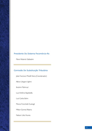 14 
Presidente Do Sistema Fecomércio-Rs 
Flávio Roberto Sabbadini 
Comissão De Substituição Tributária 
João Francisco Micelli Vieira (Coordenador) 
Alécio Lângaro Ughini 
Ibrahim Mahmud 
Luiz Antônio Baptistella 
Luiz Carlos Bohn 
Marice Fronchetti Guidugli 
Milton Gomes Ribeiro 
Nelson Lídio Nunes 
 