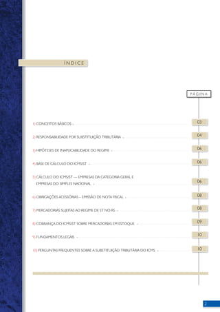 Í N D I C E 
P Á G I N A 
03 
04 
06 
06 
06 
08 
08 
09 
10 
10 
1) CONCEITOS BÁSICOS 
2) RESPONSABILIDADE POR SUBSTITUIÇÃO TRIBUTÁRIA 
3) HIPÓTESES DE INAPLICABILIDADE DO REGIME 
4) BASE DE CÁLCULO DO ICMS/ST 
5) CÁLCULO DO ICMS/ST — EMPRESAS DA CATEGORIA GERAL E 
EMPRESAS DO SIMPLES NACIONAL 
6) OBRIGAÇÕES ACESSÓRIAS – EMISSÃO DE NOTA FISCAL 
7) MERCADORIAS SUJEITAS AO REGIME DE ST NO RS 
8) COBRANÇA DO ICMS/ST SOBRE MERCADORIAS EM ESTOQUE 
9) FUNDAMENTOS LEGAIS 
10) PERGUNTAS FREQUENTES SOBRE A SUBSTITUIÇÃO TRIBUTÁRIA DO ICMS 
 