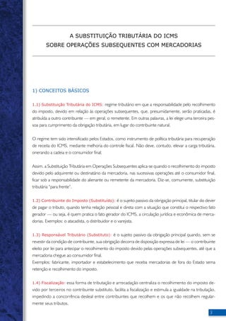 1) CONCEITOS BÁSICOS 
1.1) Substituição Tributária do ICMS: regime tributário em que a responsabilidade pelo recolhimento 
do imposto, devido em relação às operações subsequentes, que, presumidamente, serão praticadas, é 
atribuída a outro contribuinte — em geral, o remetente. Em outras palavras, a lei elege uma terceira pes-soa 
para cumprimento da obrigação tributária, em lugar do contribuinte natural. 
O regime tem sido intensificado pelos Estados, como instrumento de política tributária para recuperação 
de receita do ICMS, mediante melhoria do controle fiscal. Não deve, contudo, elevar a carga tributária, 
onerando a cadeia e o consumidor final; 
Assim, a Substituição Tributária em Operações Subsequentes aplica-se quando o recolhimento do imposto 
devido pelo adquirente ou destinatário da mercadoria, nas sucessivas operações até o consumidor final, 
ficar sob a responsabilidade do alienante ou remetente da mercadoria. Diz-se, comumente, substituição 
tributária “para frente”. 
1.2) Contribuinte do Imposto (Substituído): é o sujeito passivo da obrigação principal, titular do dever 
de pagar o tributo, quando tenha relação pessoal e direta com a situação que constitui o respectivo fato 
gerador — ou seja, é quem pratica o fato gerador do ICMS, a circulação jurídica e econômica de merca-dorias. 
Exemplos: o atacadista, o distribuidor e o varejista. 
1.3) Responsável Tributário (Substituto): é o sujeito passivo da obrigação principal quando, sem se 
revestir da condição de contribuinte, sua obrigação decorra de disposição expressa de lei — o contribuinte 
eleito por lei para antecipar o recolhimento do imposto devido pelas operações subsequentes, até que a 
mercadoria chegue ao consumidor final. 
Exemplos: fabricante, importador e estabelecimento que receba mercadorias de fora do Estado sema 
retenção e recolhimento do imposto. 
1.4) Fiscalização: essa forma de tributação e arrecadação centraliza o recolhimento do imposto de-vido 
por terceiros no contribuinte substituto, facilita a fiscalização e estimula a igualdade na tributação, 
impedindo a concorrência desleal entre contribuintes que recolhem e os que não recolhem regular-mente 
seus tributos. 
A SUBSTITUIÇÃO TRIBUTÁRIA DO ICMS 
SOBRE OPERAÇÕES SUBSEQUENTES COM MERCADORIAS 
 