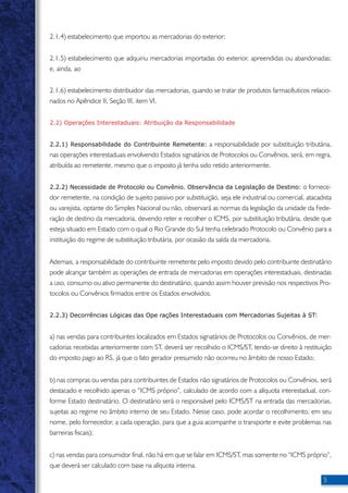 2.1.4) estabelecimento que importou as mercadorias do exterior; 
2.1.5) estabelecimento que adquiriu mercadorias importadas do exterior, apreendidas ou abandonadas; 
e, ainda, ao 
2.1.6) estabelecimento distribuidor das mercadorias, quando se tratar de produtos farmacêuticos relacio-nados 
no Apêndice II, Seção III, item VI. 
2.2) Operações Interestaduais: Atribuição da Responsabilidade 
2.2.1) Responsabilidade do Contribuinte Remetente: a responsabilidade por substituição tributária, 
nas operações interestaduais envolvendo Estados signatários de Protocolos ou Convênios, será, em regra, 
atribuída ao remetente, mesmo que o imposto já tenha sido retido anteriormente. 
2.2.2) Necessidade de Protocolo ou Convênio. Observância da Legislação de Destino: o fornece-dor 
remetente, na condição de sujeito passivo por substituição, seja ele industrial ou comercial, atacadista 
ou varejista, optante do Simples Nacional ou não, observará as normas da legislação da unidade da Fede-ração 
de destino da mercadoria, devendo reter e recolher o ICMS, por substituição tributária, desde que 
esteja situado em Estado com o qual o Rio Grande do Sul tenha celebrado Protocolo ou Convênio para a 
instituição do regime de substituição tributária, por ocasião da saída da mercadoria. 
Ademais, a responsabilidade do contribuinte remetente pelo imposto devido pelo contribuinte destinatário 
pode alcançar também as operações de entrada de mercadorias em operações interestaduais, destinadas 
a uso, consumo ou ativo permanente do destinatário, quando assim houver previsão nos respectivos Pro-tocolos 
ou Convênios firmados entre os Estados envolvidos. 
2.2.3) Decorrências Lógicas das Ope rações Interestaduais com Mercadorias Sujeitas à ST: 
a) nas vendas para contribuintes localizados em Estados signatários de Protocolos ou Convênios, de mer-cadorias 
recebidas anteriormente com ST, deverá ser recolhido o ICMS/ST, tendo-se direito à restituição 
do imposto pago ao RS, já que o fato gerador presumido não ocorreu no âmbito de nosso Estado; 
b) nas compras ou vendas para contribuintes de Estados não signatários de Protocolos ou Convênios, será 
destacado e recolhido apenas o “ICMS próprio”, calculado de acordo com a alíquota interestadual, con-forme 
Estado destinatário. O destinatário será o responsável pelo ICMS/ST na entrada das mercadorias, 
sujeitas ao regime no âmbito interno de seu Estado. Nesse caso, pode acordar o recolhimento, em seu 
nome, pelo fornecedor, a cada operação, para que a guia acompanhe o transporte e evite problemas nas 
barreiras fiscais); 
c) nas vendas para consumidor final, não há em que se falar em ICMS/ST, mas somente no “ICMS próprio”, 
que deverá ser calculado com base na alíquota interna. 
 