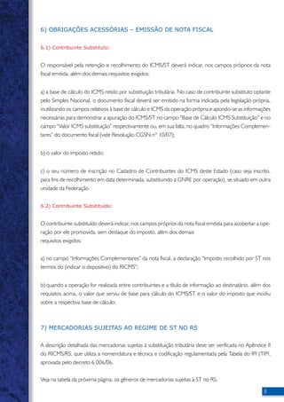 6) OBRIGAÇÕES ACESSÓRIAS – EMISSÃO DE NOTA FISCAL 
6.1) Contribuinte Substituto: 
O responsável pela retenção e recolhimento do ICMS/ST deverá indicar, nos campos próprios da nota 
fiscal emitida, além dos demais requisitos exigidos: 
a) a base de cálculo do ICMS retido por substituição tributária. No caso de contribuinte substituto optante 
pelo Simples Nacional, o documento fiscal deverá ser emitido na forma indicada pela legislação própria, 
inutilizando os campos relativos à base de cálculo e ICMS da operação própria e apondo-se as informações 
necessárias para demonstrar a apuração do ICMS/ST no campo “Base de Cálculo ICMS Substituição” e no 
campo “Valor ICMS substituição” respectivamente ou, em sua falta, no quadro “Informações Complemen-tares” 
do documento fiscal (vide Resolução CGSN nº 10/07); 
b) o valor do imposto retido; 
c) o seu número de inscrição no Cadastro de Contribuintes do ICMS deste Estado (caso seja inscrito, 
para fins de recolhimento em data determinada, substituindo a GNRE por operação), se situado em outra 
unidade da Federação. 
6.2) Contribuinte Substituído: 
O contribuinte substituído deverá indicar, nos campos próprios da nota fiscal emitida para acobertar a ope-ração 
por ele promovida, sem destaque do imposto, além dos demais 
requisitos exigidos: 
a) no campo “Informações Complementares” da nota fiscal, a declaração “Imposto recolhido por ST nos 
termos do (indicar o dispositivo) do RICMS”; 
b) quando a operação for realizada entre contribuintes e a título de informação ao destinatário, além dos 
requisitos acima, o valor que serviu de base para cálculo do ICMS/ST e o valor do imposto que incidiu 
sobre a respectiva base de cálculo; 
7) MERCADORIAS SUJEITAS AO REGIME DE ST NO RS 
A descrição detalhada das mercadorias sujeitas à substituição tributária deve ser verificada no Apêndice II 
do RICMS/RS, que utiliza a nomenclatura e técnica e codificação regulamentada pela Tabela do IPI (TIPI, 
aprovada pelo decreto 6.006/06. 
Veja na tabela da próxima página, os gêneros de mercadorias sujeitas à ST no RS. 
 