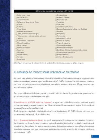 Gêneros de mercadorias sujeitas à ST no RS 
Bolos, cucas e pães; 
Piscinas de fibra; 
Arroz beneficiado; 
Refrigerante, água mineral, chope; 
Cigarro; 
Cimento; 
Pneumáticos; 
Produtos farmacêuticos; 
Telhas, cumeeiras e caixas d’água; 
Tintas, vernizes e outros produtos químicos; 
Veículos; 
Combustíveis, lubrificantes; 
Discos fonográficos; 
Filmes e slides; 
Lâminas de barbear; 
Isqueiros; 
Lâmpadas; 
Pilhas e baterias; 
Sorvetes; 
Preparados; 
Energia elétrica; 
Aparelhos celulares; 
Rações tipo pet; 
Autopeças; 
Colchoaria; 
Cosméticos, perfumaria; 
Sucos de frutas e outras bebidas não alcoólicas; 
Bicicletas; 
Brinquedos; 
Ferramentas; 
Instrumentos Musicais; 
Material de limpeza; 
Artigos de papelaria; 
Produtos Alimentícios; 
Materiais de Construção; 
Eletrônicos, eletroeletrônicos e eletrodomésticos; 
Artefatos de uso doméstico; 
Materiais elétricos; 
Vinhos e Bebidas quentes 
Obs.: Alguns itens acima ainda estão pendentes de edição de Decreto Estadual, para que se aplique o regime. 
8) COBRANÇA DO ICMS/ST SOBRE MERCADORIAS EM ESTOQUE 
Ao inserir mercadorias na sistemática da substituição tributária, o Estado determina que as empresas inven-tariem 
seus estoques para que haja o recolhimento do ICMS/ST sobre as vendas futuras desses produtos, 
de forma a equalizar o tratamento tributário de mercadorias antes recebidas sem ST, que passaram a ser 
enquadradas no regime. 
Para tanto, o Governo do Estado concede prazos de carência e formas de parcelamento, geralmente ne-gociados 
com os representantes de cada setor. 
8.1) Cálculo do ICMS/ST sobre os Estoques: as regras para o cálculo do imposto variam de acordo 
com a mercadoria envolvida, podendo ser diferenciadas também em razão do regime de tributação da 
empresa (Geral ou Simples Nacional). 
Em linhas gerais, a legislação estadual delimita a forma do cálculo do ICMS/ST sobre os estoques, bem 
como a respectiva base de cálculo do imposto. 
8.1.1) Empresas do Regime Geral: em geral, para apuração do estoque de mercadorias e do respec-tivo 
imposto, em decorrência da inclusão no regime da substituição tributária, o estabelecimento deverá, 
um dia antes da mudança do regime, calcular o valor do imposto relativo às operações subsequentes, 
inventariar o estoque com base no preço de aquisição mais recente, acrescido dos encargos, e aplicar os 
percentuais de M.V.A. 
 