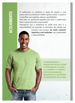 ACOLHIMENTO   O acolhimento na assistência à saúde diz respeito a uma
              postura ética do proﬁssional. Acolher signiﬁca escutar o usuário e
              compartilhar suas angústias, saberes e possibilidades.
              Não existe um proﬁssional especíﬁco para fazer o acolhimento!
              Toda a equipe deve estar comprometida.
              Pressupõe-se que o proﬁssional de saúde tome para si a
              responsabilidade de responder às demandas das pessoas que
                              procuram seus serviços, de modo universal,
                                                exclusões
                              equânime e sem exclusões, com resolutividade
                              e responsabilidade.




                                               A HUMANIZAÇÃO, A
                                               CRIAÇÃO DE VÍNCULO ENTRE
                                               O PROFISSIONAL DE SAÚDE
                                               E O USUÁRIO E O CUIDADO
                                               ESPECIAL AUXILIAM NO
                                               DIAGNÓSTICO E NA ADESÃO
                                               AO TRATAMENTO ATÉ A CURA.
 