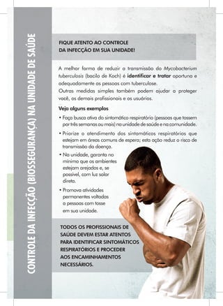 CONTROLE DA INFECÇÃO (BIOSSEGURANÇA) NA UNIDADE DE SAÚDE
                                                           FIQUE ATENTO AO CONTROLE
                                                           DA INFECÇÃO EM SUA UNIDADE!


                                                           A melhor forma de reduzir a transmissão do Mycobacterium
                                                           tuberculosis (bacilo de Koch) é identiﬁcar e tratar oportuna e
                                                           adequadamente as pessoas com tuberculose.
                                                           Outras medidas simples também podem ajudar a proteger
                                                           você, os demais proﬁssionais e os usuários.
                                                           Veja alguns exemplos
                                                           • Faça busca ativa do sintomático respiratório (pessoas que tossem
                                                             por três semanas ou mais) na unidade de saúde e na comunidade.
                                                           • Priorize o atendimento dos sintomáticos respiratórios que
                                                             estejam em áreas comuns de espera; esta ação reduz o risco de
                                                             transmissão da doença.
                                                           • Na unidade, garanta no
                                                             mínimo que os ambientes
                                                             estejam arejados e, se
                                                             possível, com luz solar
                                                             direta.
                                                           • Promova atividades
                                                             permanentes voltadas
                                                             a pessoas com tosse
                                                             em sua unidade.


                                                           TODOS OS PROFISSIONAIS DE
                                                           SAÚDE DEVEM ESTAR ATENTOS
                                                           PARA IDENTIFICAR SINTOMÁTICOS
                                                           RESPIRATÓRIOS E PROCEDER
                                                           AOS ENCAMINHAMENTOS
                                                           NECESSÁRIOS.
 
