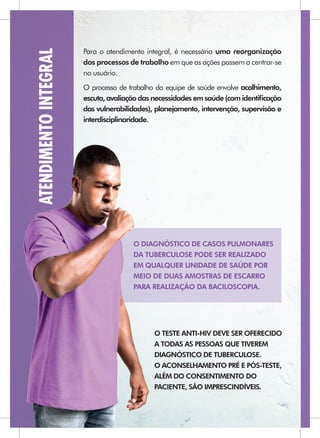 ATENDIMENTO INTEGRAL   Para o atendimento integral, é necessária uma reorganização
                       dos processos de trabalho em que as ações passem a centrar-se
                       no usuário.
                       O processo de trabalho da equipe de saúde envolve acolhimento,
                       escuta, avaliação das necessidades em saúde (com identiﬁcação
                       das vulnerabilidades), planejamento, intervenção, supervisão e
                       interdisciplinaridade.




                                      O DIAGNÓSTICO DE CASOS PULMONARES
                                      DA TUBERCULOSE PODE SER REALIZADO
                                      EM QUALQUER UNIDADE DE SAÚDE POR
                                      MEIO DE DUAS AMOSTRAS DE ESCARRO
                                      PARA REALIZAÇÃO DA BACILOSCOPIA.




                                             O TESTE ANTI-HIV DEVE SER OFERECIDO
                                             A TODAS AS PESSOAS QUE TIVEREM
                                             DIAGNÓSTICO DE TUBERCULOSE.
                                             O ACONSELHAMENTO PRÉ E PÓS-TESTE,
                                             ALÉM DO CONSENTIMENTO DO
                                             PACIENTE, SÃO IMPRESCINDÍVEIS.
 