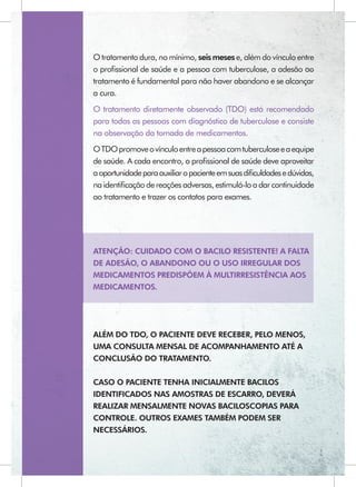 O tratamento dura, no mínimo, seis meses e, além do vínculo entre
o proﬁssional de saúde e a pessoa com tuberculose, a adesão ao
tratamento é fundamental para não haver abandono e se alcançar
a cura.
O tratamento diretamente observado (TDO) está recomendado
para todas as pessoas com diagnóstico de tuberculose e consiste
na observação da tomada de medicamentos.
O TDO promove o vínculo entre a pessoa com tuberculose e a equipe
de saúde. A cada encontro, o proﬁssional de saúde deve aproveitar
a oportunidade para auxiliar o paciente em suas diﬁculdades e dúvidas,
na identiﬁcação de reações adversas, estimulá-lo a dar continuidade
ao tratamento e trazer os contatos para exames.




ATENÇÃO: CUIDADO COM O BACILO RESISTENTE! A FALTA
DE ADESÃO, O ABANDONO OU O USO IRREGULAR DOS
MEDICAMENTOS PREDISPÕEM À MULTIRRESISTÊNCIA AOS
MEDICAMENTOS.




ALÉM DO TDO, O PACIENTE DEVE RECEBER, PELO MENOS,
UMA CONSULTA MENSAL DE ACOMPANHAMENTO ATÉ A
CONCLUSÃO DO TRATAMENTO.


CASO O PACIENTE TENHA INICIALMENTE BACILOS
IDENTIFICADOS NAS AMOSTRAS DE ESCARRO, DEVERÁ
REALIZAR MENSALMENTE NOVAS BACILOSCOPIAS PARA
CONTROLE. OUTROS EXAMES TAMBÉM PODEM SER
NECESSÁRIOS.
 