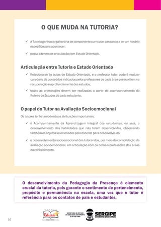 10
ü A Tutoria ganha carga horária de componente curricular passando a ter um horário
especíﬁcoparaacontecer;
ü passaatermaiorarticulaçãocomEstudoOrientado.
ArticulaçãoentreTutoriaeEstudoOrientado
ü Relaciona-se às aulas de Estudo Orientado, e o professor tutor poderá realizar
curadoria de conteúdos indicados pelos professores de cada área que auxiliem na
recuperaçãoeaprofundamentodosestudos;
ü todas as orientações devem ser realizadas a partir do acompanhamento do
RoteirodeEstudosdecadaestudante.
O papeldoTutor naAvaliaçãoSocioemocional
Ostutoresterãotambémduasatribuiçõesimportantes:
ü o Acompanhamento da Aprendizagem Integral dos estudantes, ou seja, o
desenvolvimento das habilidades que não foram desenvolvidas, observando
tambémosobjetosselecionadospelodocenteparadesenvolvê-las;
ü o desenvolvimento socioemocional dos tutorandos, por meio da consolidação da
avaliação socioemocional, em articulação com os demais professores das áreas
doconhecimento.
O QUE MUDA NA TUTORIA?
O desenvolvimento da Pedagogia da Presença é elemento
crucial da tutoria, pois garante o sentimento de pertencimento,
propósito e permanência na escola, uma vez que o tutor é
referência para os contatos de pais e estudantes.
 