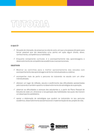TUTORIA
O QUE É?
ü Situação de interação, de presença na vida do outro, em que uma pessoa dá apoio para
tornar possível que ela desenvolva e/ou ponha em ação algum direito, dever,
conhecimento,competênciaouhabilidade;
ü Enquanto componente curricular, é o acompanhamento das aprendizagens e
desenvolvimentodecompetênciasacadêmicasesocioemocionais.
OBJETIVOS
ü Mostrar os caminhos para o melhor aproveitamento dos estudos com
acompanhamentodasaprendizagensdeformaindividualizadaoucoletiva;
ü acompanhar mais de perto o percurso do tutorando na escola com um olhar
individualizado;
ü oferecer um lugar de reﬂexão, escuta e acolhimento das diﬁculdades apresentadas
pelotutorandoetambémapoiá-lonodesenvolvimentodeestratégiasdesuperação;
ü observar as diﬁculdades e avanços dos estudantes e, a partir do Plano Pessoal de
Estudos de cada um, direcionar a recuperação das habilidades nas quais não tiveram
umdesempenhosatisfatório;
ü apoiar a elaboração de estratégias que ajudem os tutorandos no seu percurso
acadêmico,desenvolvimentosocioemocionaleimplementaçãodoseuprojetodevida.
 