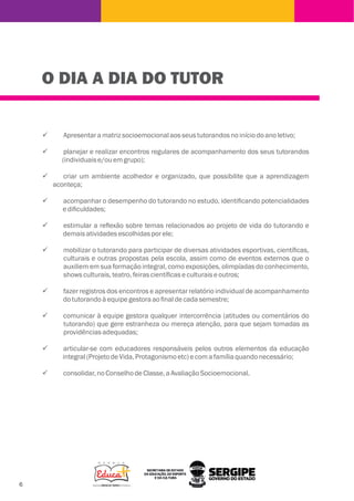O DIA A DIA DO TUTOR
ü Apresentaramatrizsocioemocionalaosseustutorandosnoiníciodoanoletivo;
ü planejar e realizar encontros regulares de acompanhamento dos seus tutorandos
(individuaise/ouemgrupo);
ü criar um ambiente acolhedor e organizado, que possibilite que a aprendizagem
aconteça;
ü acompanhar o desempenho do tutorando no estudo, identiﬁcando potencialidades
ediﬁculdades;
ü estimular a reﬂexão sobre temas relacionados ao projeto de vida do tutorando e
demaisatividadesescolhidasporele;
ü mobilizar o tutorando para participar de diversas atividades esportivas, cientíﬁcas,
culturais e outras propostas pela escola, assim como de eventos externos que o
auxiliem em sua formação integral, como exposições, olimpíadas do conhecimento,
showsculturais,teatro,feirascientíﬁcaseculturaiseoutros;
ü fazer registros dos encontros e apresentar relatório individual de acompanhamento
dotutorandoàequipegestoraaoﬁnaldecadasemestre;
ü comunicar à equipe gestora qualquer intercorrência (atitudes ou comentários do
tutorando) que gere estranheza ou mereça atenção, para que sejam tomadas as
providênciasadequadas;
ü articular-se com educadores responsáveis pelos outros elementos da educação
integral(ProjetodeVida,Protagonismoetc)ecomafamíliaquandonecessário;
ü consolidar,noConselhodeClasse,aAvaliaçãoSocioemocional.
 