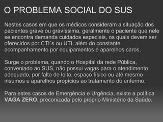 O PROBLEMA SOCIAL DO SUS Nestes casos em que os médicos consideram a situação dos pacientes grave ou gravíssima, geralmente o paciente que nele se encontra demanda cuidados especiais, os quais devem ser oferecidos por CTI´s ou UTI, além do constante acompanhamento por equipamentos e aparelhos caros. Surge o problema, quando o Hospital da rede Pública, conveniado ao SUS, não possui vagas para o atendimento adequado, por falta de leito, espaço físico ou até mesmo insumos e aparelhos propícios ao tratamento do enfermo. Para estes casos de Emergência e Urgência, existe a política  VAGA ZERO , preconizada pelo próprio Ministério da Saúde. 