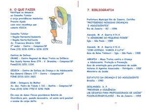 I
I
16
6. O QUE FAZER
Notifique ou denuncie
ao Conselho Tutelar
e exija providências imediatas.
Procure Ajuda
caso voce reconhe a que
comete VDCCA.
Conselho Tutelar
• Regi o Noroeste/Sudoeste
• Regi o Norte/Sul/Leste
Av. Francisco Glic rio 1269
2 andar - Centro - Campinas/SP
Fone (19) 3236.2349 e 3236.3378
DDM - Delegacia da Mulher
Av. Gov. Pedro de Toledo 1.161 - Bonfim - Campinas/SP
Fone (019) 3242.7752 E 3242.7608
ç
ã
ã
é
º
Centros de Defesa:
CRAMI - Centro Regional de Maus Tratos na Inf ncia
Rua Suzely Norma Bove 274 - V. Brandina - Campinas/SP
Fone(019) 3251.1234
CEDECA - Centro de Defesa da Criança e do Adolescente
Rua General C mara 177 - Centro - Campinas/SP
FONE (019) 3231.2601
Em caso de danos físicos providencie Boletim de
Ocorrência pois, quando necessário, só assim será possível
o exame de corpo delito.
â
â
17
7. BIBLIOGRAFIA
Prefeitura Municipal Rio de Janeiro, Cartilha
“PROTEGENDO NOSSSAS CRIANÇAS
E ADOLESCENTES”
Rio de Janeiro - RJ - 1996
Azevedo. M. A. Guerra.V.N.A.
“A SÍNDROME DO PEQUENO PODER”
Iglu - São Paulo - 1989
ABRAPIA - Maus Tratos contra a Criança
e Adolescente. Proteção e Prevenção.
Guia de orientação para profissionais de saúde.
Autores & Agentes Associados - Petr polis - 1992
Minist rio da Sa de
ESTATUTO DA CRIANÇA E DO ADOLESCENTE
Brasília - 1990
DESLANDES. S. F.
“PREVENIR A VIOL NCIA:
UM DESAFIO PARA PROFISSIONAIS DE SA DE”
FIOCRUZ/ENSP/CLAVEZ - Rio de Janeiro - 1994
Azevedo. M. A. Guerra.V.N.A.
“COM LICENÇA, VAMOS À LUTA”
Guia de Bolso Telelacri - Iglu - São Paulo - 1998
ó
é ú
Ú
Ê
 