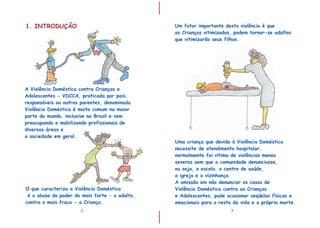 I
I
A Violência Doméstica contra Crianças e
Adolescentes - VDCCA, praticada por pais,
responsáveis ou outros parentes, denominada
Violência Doméstica é muito comum na maior
parte do mundo, inclusive no Brasil e vem
preocupando e mobilizando profissionais de
diversas áreas e
a sociedade em geral.
2
1. INTRODUÇÃO
O que caracteriza a Violência Doméstica
é o abuso do poder do mais forte - o adulto,
contra o mais fraco - a Criança.
3
Um fator importante desta violência é que
as Crianças vitimizadas, podem tornar-se adultos
que vitimizarão seus filhos.
Uma criança que devido à Violência Doméstica
necessite de atendimento hospitalar,
normalmente foi vítima de violências menos
severas sem que a comunidade denunciasse,
ou seja, a escola, o centro de saúde,
a igreja e a vizinhança.
A omissão em não denunciar os casos de
Violência Doméstica contra as Crianças
e Adolescentes, pode ocasionar seqüelas físicas e
emocionais para o resto da vida e a própria morte.
 