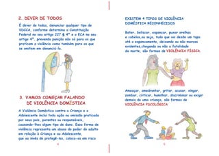 I
I
4
2. DEVER DE TODOS
É dever de todos, denunciar qualquer tipo de
VDCCA, conforme determina a Constituição
Federal no seu artigo 227 § 4 e o ECA no seu
artigo 4º, prevendo punição não só para os que
praticam a violência como também para os que
se omitem em denunciá-la.
º
A Violência Doméstica contra a Criança e o
Adolescente inclui toda ação ou omissão praticada
por seus pais, parentes ou responsáveis,
causando-lhes algum tipo de dano. Essa forma de
violência representa um abuso do poder do adulto
em relação à Criança e ou Adolescente,
que ao invés de protegê-los, coloca-os em risco
3. VAMOS COMEÇAR FALANDO
DE VIOLÊNCIA DOM STICAÉ
5
EXISTEM 4 TIPOS DE VIOLÊNCIA
DOMÉSTICA RECONHECIDOS
Bater, beliscar, espancar, puxar orelhas
e cabelos,ou seja, tudo que vai desde um tapa
até o espancamento, deixando ou não marcas
evidentes,chegando ou não a fatalidade
da morte, são formas de .VIOLÊNCIA FÍSICA
Ameaçar, amedrontar, gritar, acusar, xingar,
zombar, criticar, humilhar, discriminar ou exigir
demais de uma criança, são formas de
VIOLÊNCIA PSCOLÓGICA
 