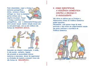 I
I
6
Descuidar em relação à alimentação, à saúde,
à vida escolar, vestuário, higiene,
não provendo as necessidades básicas
materiais e emocionais, deixar de supervisonar
as atividades de maneira a prevenir riscos são
são formas de NEGLIGÊNCIA.
Falar obsenidades, expor a Criança à
materiais pornográficos
(fotos, revistas e filmes)
esfregar-se, tocar ou manipular
partes intimas com o
objetivo do prazer, forçar
a criança a praticar atos
pornográficos, usar o Adolescente/Criança para
obter prazer sexual, manter relação sexual com
ou sem penetração, com ou sem violência são
formas de .VIOLÊNCIA SEXUAL
7
4. COMO IDENTIFICAR
A VIOLÊNCIA DOMÉSTICA
CONTRA A CRIANÇA E
O ADOLESCENTE
São vários os indícios que as Crianças e
Adolescentes vítimas de Violência Doméstica
podem apresntar.
Obviamente, cada pessoa reage de modo
particular e não existe um comportamento isolado
que possa confirmar a ocorrência de
Violência Doméstica.
 