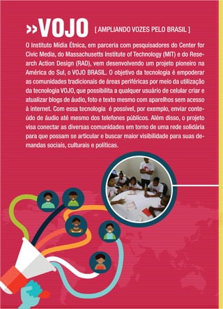 O Instituto Mídia Étnica, em parceria com pesquisadores do Center for
Civic Media, do Massachusetts Institute of Technology (MIT) e do Rese-
arch Action Design (RAD), vem desenvolvendo um projeto pioneiro na
América do Sul, o VOJO BRASIL. O objetivo da tecnologia é empoderar
as comunidades tradicionais de áreas periféricas por meio da utilização
da tecnologia VOJO, que possibilita a qualquer usuário de celular criar e
atualizar blogs de áudio, foto e texto mesmo com aparelhos sem acesso
à internet. Com essa tecnologia é possível, por exemplo, enviar conte-
údo de áudio até mesmo dos telefones públicos. Além disso, o projeto
visa conectar as diversas comunidades em torno de uma rede solidária
para que possam se articular e buscar maior visibilidade para suas de-
mandas sociais, culturais e políticas.
[ AMPLIANDO VOZES PELO BRASIL ]
 