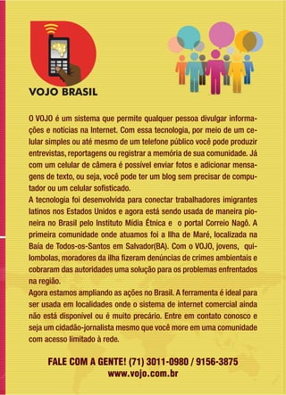 O VOJO é um sistema que permite qualquer pessoa divulgar informa-
ções e notícias na Internet. Com essa tecnologia, por meio de um ce-
lular simples ou até mesmo de um telefone público você pode produzir
entrevistas, reportagens ou registrar a memória de sua comunidade. Já
com um celular de câmera é possível enviar fotos e adicionar mensa-
gens de texto, ou seja, você pode ter um blog sem precisar de compu-
tador ou um celular sofisticado.
A tecnologia foi desenvolvida para conectar trabalhadores imigrantes
latinos nos Estados Unidos e agora está sendo usada de maneira pio-
neira no Brasil pelo Instituto Mídia Étnica e o portal Correio Nagô. A
primeira comunidade onde atuamos foi a Ilha de Maré, localizada na
Baía de Todos-os-Santos em Salvador(BA). Com o VOJO, jovens, qui-
lombolas, moradores da ilha fizeram denúncias de crimes ambientais e
cobraram das autoridades uma solução para os problemas enfrentados
na região.
Agora estamos ampliando as ações no Brasil. A ferramenta é ideal para
ser usada em localidades onde o sistema de internet comercial ainda
não está disponível ou é muito precário. Entre em contato conosco e
seja um cidadão-jornalista mesmo que você more em uma comunidade
com acesso limitado à rede.
FALE COM A GENTE! (71) 3011-0980 / 9156-3875
www.vojo.com.br
 
