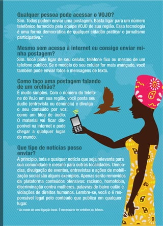 Qualquer pessoa pode acessar o VOJO?
Sim. Todos podem enviar uma postagem. Basta ligar para um número
telefônico fornecido pela equipe VOJO de sua região. Essa tecnologia
é uma forma democrática de qualquer cidadão praticar o jornalismo
participativo.*
Mesmo sem acesso à internet eu consigo enviar mi-
nha postagem?
Sim. Você pode ligar de seu celular, telefone fixo ou mesmo de um
telefone público. Se o modelo do seu celular for mais avançado, você
também pode enviar fotos e mensagens de texto.
Como faço uma postagem falando
de um orelhão?
É muito simples. Com o número do telefo-
ne do VoJo em sua região, você posta seu
áudio (entrevista ou denúncia) e divulga
o seu conteúdo por voz,
como um blog de áudio.
O material vai ficar dis-
ponível na internet e pode
chegar a qualquer lugar
do mundo.
Que tipo de notícias posso
enviar?
A princípio, toda e qualquer notícia que seja relevante para
sua comunidade e mesmo para outras localidades. Denún-
cias, divulgação de eventos, entrevistas e ações de mobili-
zação social são alguns exemplos. Apenas serão removidos
da plataforma conteúdos ofensivos: racismo, homofobia,
discriminação contra mulheres, palavras de baixo calão e
violações de direitos humanos. Lembre-se, você o é res-
ponsável legal pelo conteúdo que publica em qualquer
lugar.
* Ao custo de uma ligação local. É necessário ter créditos ou bônus.
 