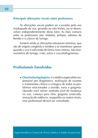 Principais alte­ra­ções vocais entre pro­fes­so­res
As alte­ra­ções vocais podem ser cau­sa­das pelo uso
ina­de­qua­do da voz, geran­do ou não lesões, ou se desen­
vol­ver inde­pen­den­te­men­te desse fator. As mais comuns
entre os pro­fes­so­res são: nódu­los, póli­pos, ede­mas de
Reinke e o cân­cer de larin­ge.
Existem ainda as alte­ra­ções estru­tu­rais míni­mas, que
são de ori­gem con­gê­ni­ta e ten­dem a se mani­fes­tar ape­nas
quan­do a voz é soli­ci­ta­da de forma mais inten­sa. São elas:
assi­me­tria de larin­ge, cisto, sulco e vas­cu­lo­dis­ge­ne­sias.
Profissionais Envolvidos
n Otorrinolaringologista: é o médi­co espe­cia­lis­ta res­
pon­sá­vel por diag­nós­ti­co, rea­li­za­ção de exa­mes
e tra­ta­men­tos clí­ni­co e cirúr­gi­co de todos os pro­
ble­mas rela­cio­na­dos a ouvi­do, nariz e gar­gan­ta.
Quando você esti­ver sen­tin­do sinal de mudan­ça
na voz, can­sa­ço para falar, gar­gan­ta res­se­ca­da,
sen­sa­ção de ardên­cia, rou­qui­dão ou outros sinais,
esse pro­fis­sio­nal deve­rá ser con­sul­ta­do.
10
Superintendência Central de Perícia Médica e Saúde Ocupacional
 