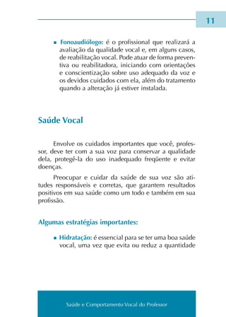 Saúde e Comportamento Vocal do Professor
n Fonoaudiólogo: é o pro­fis­sio­nal que rea­li­za­rá a
ava­lia­ção da qua­li­da­de vocal e, em alguns casos,
de rea­bi­li­ta­ção vocal. Pode atuar de forma pre­ven­
ti­va ou rea­bi­li­ta­do­ra, ini­cian­do com orien­ta­ções
e cons­cien­ti­za­ção sobre uso ade­qua­do da voz e
os devi­dos cui­da­dos com ela, além do tra­ta­men­to
quan­do a alte­ra­ção já esti­ver ins­ta­la­da.
Saúde Vocal
Envolve os cui­da­dos impor­tan­tes que você, pro­fes­
sor, deve ter com a sua voz para con­ser­var a qua­li­da­de
dela, protegê-la do uso ina­de­qua­do fre­qüen­te e evi­tar
doen­ças.
Preocupar e cui­dar da saúde de sua voz são ati­
tu­des res­pon­sá­veis e cor­re­tas, que garan­tem resul­ta­dos
posi­ti­vos em sua saúde como um todo e tam­bém em sua
pro­fis­são.
Algumas estra­té­gias impor­tan­tes:
n Hidratação: é essen­cial para se ter uma boa saúde
vocal, uma vez que evita ou reduz a quan­ti­da­de
11
Saúde e Comportamento Vocal do Professor
 