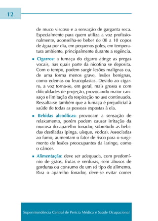 de muco vis­co­so e a sen­sa­ção de gar­gan­ta seca.
Especialmente para quem uti­li­za a voz pro­fis­sio­
nal­men­te, aconselha-se beber de 08 a 10 copos
de água por dia, em peque­nos goles, em tem­pe­ra­
tu­ra ambien­te, prin­ci­pal­men­te duran­te a regên­cia.
n Cigarros: a fuma­ça do cigar­ro atin­ge as pre­gas
vocais, nas quais parte da nico­ti­na se depo­si­ta.
Com o tempo, podem sur­gir lesões malig­nas ou,
de uma forma menos grave, lesões benig­nas,
como ede­mas ou leu­co­pla­sias. Devido ao cigar­
ro, a voz torna-se, em geral, mais gros­sa e com
difi­cul­da­des de pro­je­ção, pro­vo­can­do maior can­
sa­ço e limi­ta­ção da res­pi­ra­ção no uso con­ti­nua­do.
Ressalta-se tam­bém que a fuma­ça é pre­ju­di­cial à
saúde de todas as pes­soas expos­tas à ela.
n Bebidas alcoó­li­cas: pro­vo­cam a sen­sa­ção de
rela­xa­men­to, porém podem cau­sar irri­ta­ção da
muco­sa do apa­re­lho fona­dor, sobre­tu­do as bebi­
das des­ti­la­das (pinga, uís­que, vodca). Associadas
ao fumo, aumen­tam o fator de risco para o sur­gi­
men­to de lesões preo­cu­pan­tes da larin­ge, como
o cân­cer.
n Alimentação: deve ser ade­qua­da, com pre­do­mí­
nio de grãos, fru­tas e ver­du­ras, sem abu­sos de
gor­du­ras ou con­su­mo de um só tipo de ali­men­to.
Para o apa­re­lho fona­dor, deve-se evi­tar comer
12
Superintendência Central de Perícia Médica e Saúde Ocupacional
 
