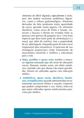 Saúde e Comportamento Vocal do Professor
	 ali­men­tos de difí­cil diges­tão, espe­cial­men­te à noite,
pois eles podem oca­sio­nar pro­ble­mas diges­ti­
vos, como o reflu­xo gas­troe­so­fá­gi­co. Alimentos
deri­va­dos do leite pro­du­zem maior quan­ti­da­de
de muco, geran­do muito pigar­ro. Os ali­men­tos
diu­ré­ti­cos, como sucos de limão e laran­ja, res­
se­cam a muco­sa e devem ser evi­ta­dos entre as
pes­soas com quei­xas de gar­gan­ta seca. Uma fruta
espe­cial que deve fazer parte da ali­men­ta­ção é a
maçã, que além de nutri­ti­va, tem a pro­prie­da­de
de ser ads­trin­gen­te, lim­pan­do parte do trato vocal
res­pon­sá­vel pela res­so­nân­cia. O pro­ces­so de sua
mas­ti­ga­ção pro­por­cio­na ainda rela­xa­men­to da
mus­cu­la­tu­ra envol­vi­da e melho­ra a arti­cu­la­ção
para a fala.
n Balas, pas­ti­lhas e sprays orais: ten­dem a mas­ca­
rar algu­mas sen­sa­ções que são sinais de alte­ra­ções
vocais. Possuem, mui­tas vezes, um efei­to anes­té­
si­co, fazen­do com que abu­sos não sejam per­ce­bi­
dos. Devem ser uti­li­za­dos ape­nas com indi­ca­ção
médi­ca.
n Antibióticos, sprays nasais, diu­ré­ti­cos, hor­mô­
nios, tran­qüi­li­zan­tes: quan­do admi­nis­tra­dos incor­
re­ta­men­te pro­vo­cam efei­tos e rea­ções cola­te­rais
que podem com­pro­me­ter a voz. Assim, indica-se
que sejam uti­li­za­dos ape­nas medi­ca­men­tos pres­
cri­tos por médi­co.
13
Saúde e Comportamento Vocal do Professor
 