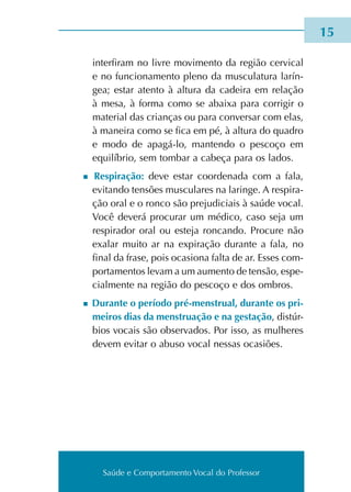 Saúde e Comportamento Vocal do Professor
	 inter­fi­ram no livre movi­men­to da região cer­vi­cal
e no fun­cio­na­men­to pleno da mus­cu­la­tu­ra larín­
gea; estar aten­to à altu­ra da cadei­ra em rela­ção
à mesa, à forma como se abai­xa para cor­ri­gir o
mate­rial das crian­ças ou para con­ver­sar com elas,
à manei­ra como se fica em pé, à altu­ra do qua­dro
e modo de apagá-lo, man­ten­do o pes­co­ço em
equi­lí­brio, sem tom­bar a cabe­ça para os lados.
n Respiração: deve estar coor­de­na­da com a fala,
evi­tan­do ten­sões mus­cu­la­res na larin­ge. A res­pi­ra­
ção oral e o ronco são pre­ju­di­ciais à saúde vocal.
Você deve­rá pro­cu­rar um médi­co, caso seja um
res­pi­ra­dor oral ou este­ja ron­can­do. Procure não
exa­lar muito ar na expi­ra­ção duran­te a fala, no
final da frase, pois oca­sio­na falta de ar. Esses com­
por­ta­men­tos levam a um aumen­to de ten­são, espe­
cial­men­te na região do pes­co­ço e dos ombros.
n Durante o perío­do pré-menstrual, duran­te os pri­
mei­ros dias da mens­trua­ção e na ges­ta­ção, dis­túr­
bios vocais são obser­va­dos. Por isso, as mulhe­res
devem evi­tar o abuso vocal nes­sas oca­siões.
15
Saúde e Comportamento Vocal do Professor
 
