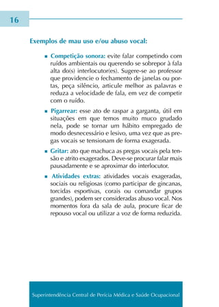 Exemplos de mau uso e/ou abuso vocal:
n Competição sono­ra: evite falar com­pe­tin­do com
ruí­dos ambien­tais ou que­ren­do se sobre­por à fala
alta do(s) inter­lo­cu­tor(es). Sugere-se ao pro­fes­sor
que pro­vi­den­cie o fecha­men­to de jane­las ou por­
tas, peça silên­cio, arti­cu­le melhor as pala­vras e
redu­za a velo­ci­da­de de fala, em vez de com­pe­tir
com o ruído.
n Pigarrear: esse ato de ras­par a gar­gan­ta, útil em
situa­ções em que temos muito muco gru­da­do
nela, pode se tor­nar um hábi­to empre­ga­do de
modo des­ne­ces­sá­rio e lesi­vo, uma vez que as pre­
gas vocais se ten­sio­nam de forma exa­ge­ra­da.
n Gritar: ato que machu­ca as pre­gas vocais pela ten­
são e atri­to exa­ge­ra­dos. Deve-se pro­cu­rar falar mais
pau­sa­da­men­te e se apro­xi­mar do inter­lo­cu­tor.
n Atividades extras: ati­vi­da­des vocais exa­ge­ra­das,
sociais ou reli­gio­sas (como par­ti­ci­par de gin­ca­nas,
tor­ci­das espor­ti­vas, corais ou coman­dar gru­pos
gran­des), podem ser con­si­de­ra­das abuso vocal. Nos
momen­tos fora da sala de aula, pro­cu­re ficar de
repou­so vocal ou uti­li­zar a voz de forma redu­zi­da.
16
Superintendência Central de Perícia Médica e Saúde Ocupacional
 