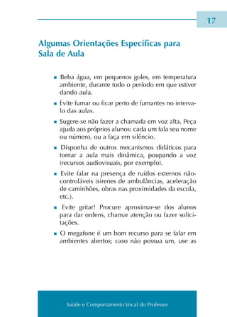 Saúde e Comportamento Vocal do Professor
Algumas Orientações Específicas para
Sala de Aula
n Beba água, em peque­nos goles, em tem­pe­ra­tu­ra
ambien­te, duran­te todo o perío­do em que esti­ver
dando aula.
n Evite fumar ou ficar perto de fuman­tes no inter­va­
lo das aulas.
n Sugere-se não fazer a cha­ma­da em voz alta. Peça
ajuda aos pró­prios alu­nos: cada um fala seu nome
ou núme­ro, ou a faça em silên­cio.
n Disponha de outros meca­nis­mos didá­ti­cos para
tor­nar a aula mais dinâ­mi­ca, pou­pan­do a voz
(recur­sos audiovisuais, por exem­plo).
n Evite falar na pre­sen­ça de ruí­dos exter­nos não-
controláveis (sire­nes de ambu­lân­cias, ace­le­ra­ção
de cami­nhões, obras nas pro­xi­mi­da­des da esco­la,
etc.).
n Evite gri­tar! Procure aproximar-se dos alu­nos
para dar ordens, cha­mar aten­ção ou fazer soli­ci­
ta­ções.
n O mega­fo­ne é um bom recur­so para se falar em
ambien­tes aber­tos; caso não pos­sua um, use as
17
Saúde e Comportamento Vocal do Professor
 