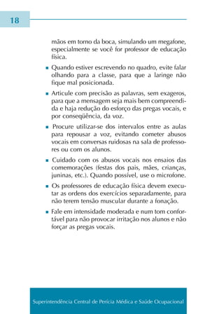 mãos em torno da boca, simu­lan­do um mega­fo­ne,
espe­cial­men­te se você for pro­fes­sor de edu­ca­ção
físi­ca.
n Quando esti­ver escre­ven­do no qua­dro, evite falar
olhan­do para a clas­se, para que a larin­ge não
fique mal posi­cio­na­da.
n Articule com pre­ci­são as pala­vras, sem exa­ge­ros,
para que a men­sa­gem seja mais bem com­preen­di­
da e haja redu­ção do esfor­ço das pre­gas vocais, e
por con­se­qüên­cia, da voz.
n Procure utilizar-se dos inter­va­los entre as aulas
para repou­sar a voz, evi­tan­do come­ter abu­sos
vocais em con­ver­sas rui­do­sas na sala de pro­fes­so­
res ou com os alu­nos.
n Cuidado com os abu­sos vocais nos ensaios das
come­mo­ra­ções (fes­tas dos pais, mães, crian­ças,
juni­nas, etc.). Quando pos­sí­vel, use o micro­fo­ne.
n Os pro­fes­so­res de edu­ca­ção físi­ca devem exe­cu­
tar as ordens dos exer­cí­cios sepa­ra­da­men­te, para
não terem ten­são mus­cu­lar duran­te a fona­ção.
n Fale em inten­si­da­de mode­ra­da e num tom con­for­
tá­vel para não pro­vo­car irri­ta­ção nos alu­nos e não
for­çar as pre­gas vocais.
18
Superintendência Central de Perícia Médica e Saúde Ocupacional
 