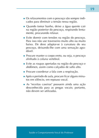Saúde e Comportamento Vocal do Professor
n Os rela­xa­men­tos com o pes­co­ço são sem­pre indi­
ca­dos para dimi­nuir a ten­são nessa região.
n Quando tomar banho, deixe a água quen­te cair
na região pos­te­rior do pes­co­ço, res­pi­ran­do len­ta­
men­te, pro­cu­ran­do rela­xar.
n Evite dor­mir com ten­sões na região do pes­co­ço.
Para isso não use tra­ves­sei­ro muito alto ou muito
baixo. Ele deve adaptar-se à cur­va­tu­ra do seu
pes­co­ço, deixando-lhe com uma sen­sa­ção agra­
dá­vel.
n Procure man­ter o corpo ereto, ou seja, o pes­co­ço
ali­nha­do à colu­na ver­te­bral.
n Evite as rou­pas aper­ta­das na região do pes­co­ço e
abdô­men, assim como cal­ça­dos de salto alto.
n Procure coor­de­nar a fala com a res­pi­ra­ção.
n Após o perío­do de aula, pro­cu­re ficar alguns minu­
tos em silên­cio, em repou­so vocal.
n As recei­tas casei­ras pos­suem ainda uma ação
des­co­nhe­ci­da para as pre­gas vocais; por­tan­to,
não devem ser uti­li­za­das.
19
Saúde e Comportamento Vocal do Professor
 