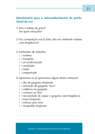 Saúde e Comportamento Vocal do Professor
21
Questionário para o autoconhecimento do profis­
sional da voz
1) Tem o hábi­to de gri­tar?
Em quais situa­ções?
2) Faz com­pe­ti­ção vocal (falar alto em ambien­te rui­do­so
com fre­qüên­cia)?
3) Ambientes de tra­ba­lho:
( ) rui­do­so
( ) tran­qüi­lo
( ) ar-con­di­cio­na­do
( ) ventilador
( ) mofo
( ) empoei­ra­do
4) Apresenta ou já apre­sen­tou algum destes sin­to­mas?
( ) dor de gar­gan­ta fre­qüen­te
( ) sen­sa­ção de gar­gan­ta seca
( ) ardên­cia na gar­gan­ta
( ) can­sa­ço ao falar
( ) neces­si­da­de de ras­par a gar­gan­ta com fre­qüên­cia
( ) tosse fre­qüen­te
( ) esfor­ço para falar
( ) rouquidão fre­qüente
Saúde e Comportamento Vocal do Professor
 