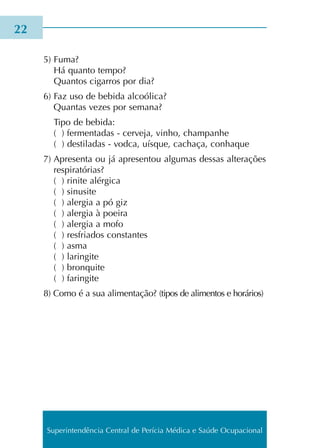 5) Fuma?
Há quan­to tempo?
Quantos cigar­ros por dia?
6) Faz uso de bebi­da alcoó­li­ca?
Quantas vezes por sema­na?
Tipo de bebi­da:
( ) fer­men­ta­das - cer­ve­ja, vinho, cham­pa­nhe
( ) des­ti­la­das - vodca, uís­que, cacha­ça, conha­que
7) Apresenta ou já apre­sen­tou algu­mas des­sas alte­ra­ções
res­pi­ra­tó­rias?
( ) rini­te alér­gi­ca
( ) sinu­si­te
( ) aler­gia a pó giz
( ) aler­gia à poei­ra
( ) aler­gia a mofo
( ) res­fria­dos cons­tan­tes
( ) asma
( ) larin­gi­te
( ) bron­qui­te
( ) farin­gi­te
8) Como é a sua ali­men­ta­ção? (tipos de ali­men­tos e horá­rios)
22
Superintendência Central de Perícia Médica e Saúde Ocupacional
 