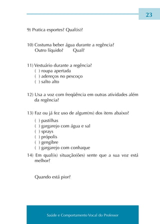 Saúde e Comportamento Vocal do Professor
9) Pratica espor­tes? Qual(is)?
10) Costuma beber água duran­te a regên­cia?
Outro líqui­do? Qual?
11) Vestuário duran­te a regên­cia?
( ) roupa aper­ta­da
( ) ade­re­ços no pes­co­ço
( ) salto alto
12) Usa a voz com fre­qüên­cia em outras ati­vi­da­des além
da regên­cia?
13) Faz ou já fez uso de algum(ns) dos itens abai­xo?
( ) pas­ti­lhas
( ) gar­ga­re­jo com água e sal
( ) sprays
( ) pró­po­lis
( ) gen­gi­bre
( ) gar­ga­re­jo com conha­que
14) Em qual(is) situa­ção(ões) sente que a sua voz está
melhor?
Quando está pior?
23
Saúde e Comportamento Vocal do Professor
 