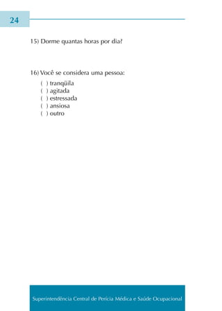 15) Dorme quan­tas horas por dia?
16) Você se con­si­de­ra uma pes­soa:
( ) tran­qüi­la
( ) agi­ta­da
( ) estres­sa­da
( ) ansio­sa
( ) outro
24
Superintendência Central de Perícia Médica e Saúde Ocupacional
 