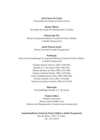 Aécio Neves da Cunha
Governador do Estado de Minas Gerais
Renata Vilhena
Secretário de Estado de Planejamento e Gestão
Alvimar José Tito
Diretor da Superintendência Central de Perícia Médica
e Saúde Ocupacional
Jayme Dumont Junior
Diretor Central de Saúde Ocupacional
Realização
Setor de Fonoaudiologia da Superintendência Central de Perícia Médica
e Saúde Ocupacional
Cláudia Moreira Esteves, CRFa 2500/MG
Daniela S. C. de Souza, CRFa 2481/MG
Etienne Barbosa da Silva, CRFa 2551/MG
Fabiana Andrade Penido, CRFa 4270/MG
Letícia Dolabela Barros Silva, CRFa 4963/MG
Renata Caroline Lima, CRFa 2116/MG
Vanessa Gonçalves Ferreira, CRFa 6172/MG
Elaboração
Fonoaudióloga Daniela S. C. de Souza
Projeto Gráfico
Walkiria Guimarães
Mônica Maria Melillo Lima
Diretoria de Planejamento e Modernização Institucional
Superintendência Central de Perícia Médica e Saúde Ocupacional
Rua da Bahia, 1148 / 4º andar.
Tel.: 3213-3833
 