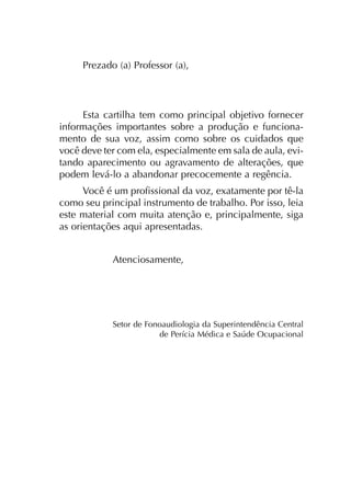 Saúde e Comportamento Vocal do Professor
Prezado (a) Professor (a),
Esta car­ti­lha tem como prin­ci­pal obje­ti­vo for­ne­cer
infor­ma­ções impor­tan­tes sobre a pro­du­ção e fun­cio­na­
men­to de sua voz, assim como sobre os cui­da­dos que
você deve ter com ela, espe­cial­men­te em sala de aula, evi­
tan­do apa­re­ci­men­to ou agra­va­men­to de alte­ra­ções, que
podem levá-lo a aban­do­nar pre­co­ce­men­te a regên­cia.
Você é um pro­fis­sio­nal da voz, exa­ta­men­te por tê-la
como seu prin­ci­pal ins­tru­men­to de tra­ba­lho. Por isso, leia
este mate­rial com muita aten­ção e, prin­ci­pal­men­te, siga
as orien­ta­ções aqui apre­sen­ta­das.
Atenciosamente,
Setor de Fonoaudiologia da Superintendência Central
de Perícia Médica e Saúde Ocupacional
 