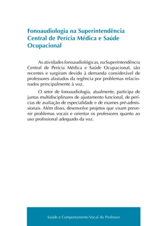 Saúde e Comportamento Vocal do Professor
Fonoaudiologia na Superintendência
Central de Perícia Médica e Saúde
Ocupacional
As ati­vi­da­des fonoau­dio­ló­gi­cas, na Superintendência
Central de Perícia Médica e Saúde Ocupacional, são
recen­tes e sur­gi­ram devi­do à deman­da con­si­de­rá­vel de
pro­fes­so­res afas­ta­dos da regên­cia por pro­ble­mas rela­cio­
na­dos prin­ci­pal­men­te à voz.
O setor de fonoau­dio­lo­gia, atual­men­te, par­ti­ci­pa de
jun­tas mul­ti­dis­ci­pli­na­res de ajus­ta­men­to fun­cio­nal, de perí­
cias de ava­lia­ção de espe­cia­li­da­de e de exa­mes pré-admis­
sionais. Além disso, desen­vol­ve pro­je­tos que visam pre­ve­
nir pro­ble­mas vocais e orien­tar os pro­fes­so­res quan­to ao
uso pro­fis­sio­nal ade­qua­do da voz.
Saúde e Comportamento Vocal do Professor
 