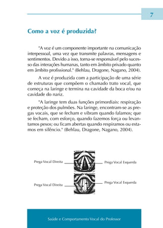 Saúde e Comportamento Vocal do Professor
Como a voz é pro­du­zi­da?
"A voz é um com­po­nen­te impor­tan­te na comu­ni­ca­ção
inter­pes­soal, uma vez que trans­mi­te pala­vras, men­sa­gens e
sen­ti­men­tos. Devido a isso, torna-se res­pon­sá­vel pelo suces­
so das inte­ra­ções huma­nas, tanto em âmbi­to pri­va­do quan­to
em âmbi­to pro­fis­sio­nal." (Behlau, Dragone, Nagano, 2004).
A voz é pro­du­zi­da com a par­ti­ci­pa­ção de uma série
de estru­tu­ras que com­põem o cha­ma­do trato vocal, que
come­ça na larin­ge e ter­mi­na na cavi­da­de da boca e/ou na
cavi­da­de do nariz.
"A larin­ge tem duas fun­ções pri­mor­diais: res­pi­ra­ção
e pro­te­ção dos pul­mões. Na larin­ge, encontram-se as pre­
gas vocais, que se fecham e vibram quan­do fala­mos; que
se fecham, com esfor­ço, quan­do faze­mos força ou levan­
ta­mos pesos; ou ficam aber­tas quan­do res­pi­ra­mos ou esta­
mos em silên­cio." (Behlau, Dragone, Nagano, 2004).

Prega Vocal Direita
Prega Vocal Direita
Prega Vocal Esquerda
Prega Vocal Esquerda
Saúde e Comportamento Vocal do Professor
 