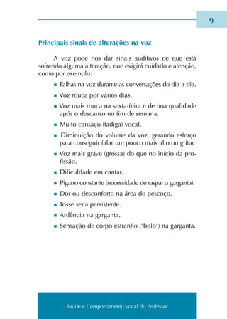 Saúde e Comportamento Vocal do Professor
Principais sinais de alte­ra­ções na voz
A voz pode nos dar sinais audi­ti­vos de que está
sofren­do algu­ma alte­ra­ção, que exi­gi­rá cui­da­do e atenção,
como por exem­plo:
n Falhas na voz duran­te as con­ver­sa­ções do dia-a-dia.
n Voz rouca por vários dias.
n Voz mais rouca na sexta-feira e de boa qua­li­da­de
após o des­can­so no fim de sema­na.
n Muito can­sa­ço (fadi­ga) vocal.
n Diminuição do volu­me da voz, geran­do esfor­ço
para con­se­guir falar um pouco mais alto ou gri­tar.
n Voz mais grave (gros­sa) do que no iní­cio da pro­
fis­são.
n Dificuldade em can­tar.
n Pigarro cons­tan­te (neces­si­da­de de ras­par a gar­gan­ta).
n Dor ou des­con­for­to na área do pes­co­ço.
n Tosse seca per­sis­ten­te.
n Ardência na gar­gan­ta.
n Sensação de corpo estra­nho (bolo) na gar­gan­ta.

Saúde e Comportamento Vocal do Professor
 