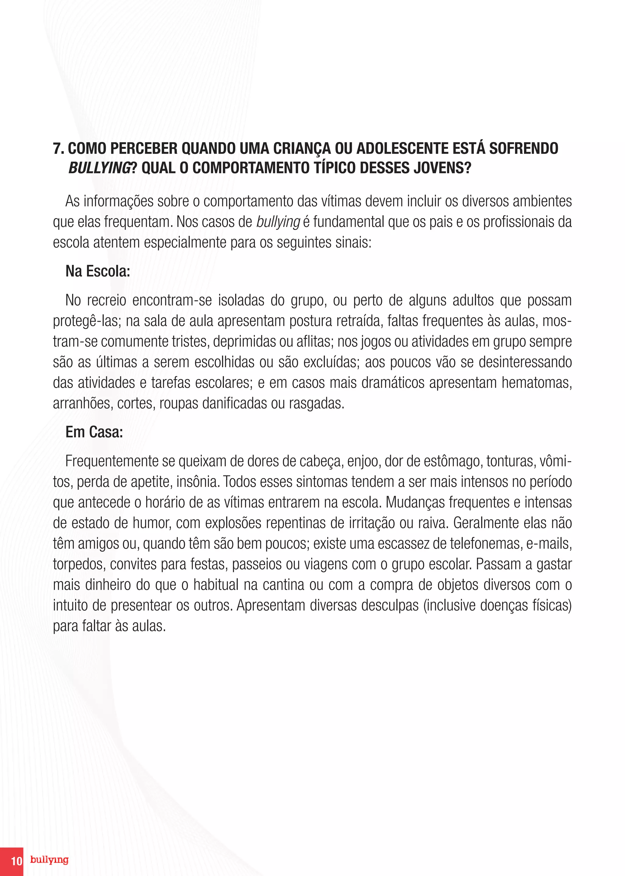 10
7. COMO PERCEBER QUANDO UMA CRIANÇA OU ADOLESCENTE ESTÁ SOFRENDO
BULLYING? QUAL O COMPORTAMENTO TÍPICO DESSES JOVENS?
As informações sobre o comportamento das vítimas devem incluir os diversos ambientes
que elas frequentam. Nos casos de bullying é fundamental que os pais e os profissionais da
escola atentem especialmente para os seguintes sinais:
Na Escola:
No recreio encontram-se isoladas do grupo, ou perto de alguns adultos que possam
protegê-las; na sala de aula apresentam postura retraída, faltas frequentes às aulas, mos-
tram-se comumente tristes, deprimidas ou aflitas; nos jogos ou atividades em grupo sempre
são as últimas a serem escolhidas ou são excluídas; aos poucos vão se desinteressando
das atividades e tarefas escolares; e em casos mais dramáticos apresentam hematomas,
arranhões, cortes, roupas danificadas ou rasgadas.
Em Casa:
Frequentemente se queixam de dores de cabeça, enjoo, dor de estômago, tonturas, vômi-
tos, perda de apetite, insônia.Todos esses sintomas tendem a ser mais intensos no período
que antecede o horário de as vítimas entrarem na escola. Mudanças frequentes e intensas
de estado de humor, com explosões repentinas de irritação ou raiva. Geralmente elas não
têm amigos ou, quando têm são bem poucos; existe uma escassez de telefonemas, e-mails,
torpedos, convites para festas, passeios ou viagens com o grupo escolar. Passam a gastar
mais dinheiro do que o habitual na cantina ou com a compra de objetos diversos com o
intuito de presentear os outros. Apresentam diversas desculpas (inclusive doenças físicas)
para faltar às aulas.
 