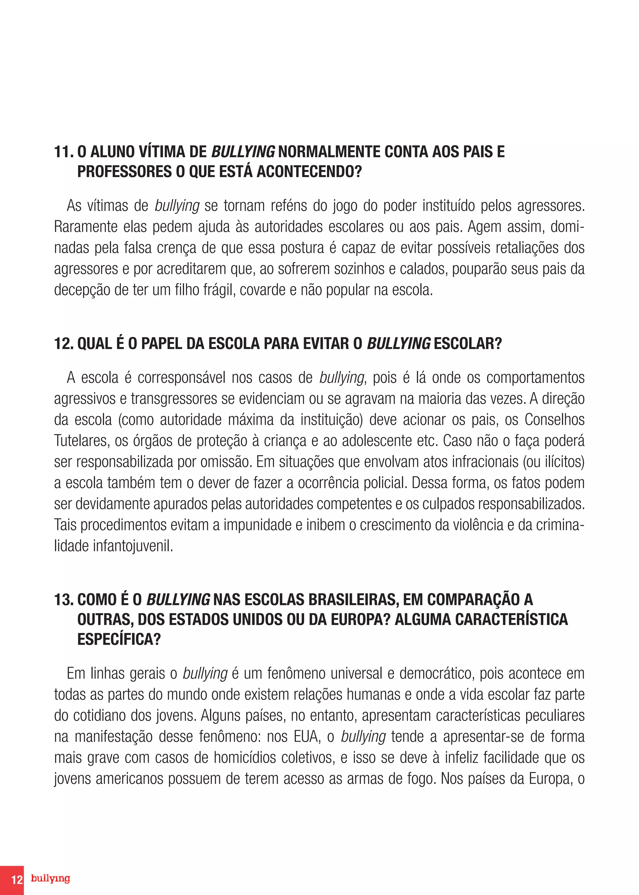 12
11. O ALUNO VÍTIMA DE BULLYING NORMALMENTE CONTA AOS PAIS E
PROFESSORES O QUE ESTÁ ACONTECENDO?
As vítimas de bullying se tornam reféns do jogo do poder instituído pelos agressores.
Raramente elas pedem ajuda às autoridades escolares ou aos pais. Agem assim, domi-
nadas pela falsa crença de que essa postura é capaz de evitar possíveis retaliações dos
agressores e por acreditarem que, ao sofrerem sozinhos e calados, pouparão seus pais da
decepção de ter um filho frágil, covarde e não popular na escola.
12. QUAL É O PAPEL DA ESCOLA PARA EVITAR O BULLYING ESCOLAR?
A escola é corresponsável nos casos de bullying, pois é lá onde os comportamentos
agressivos e transgressores se evidenciam ou se agravam na maioria das vezes. A direção
da escola (como autoridade máxima da instituição) deve acionar os pais, os Conselhos
Tutelares, os órgãos de proteção à criança e ao adolescente etc. Caso não o faça poderá
ser responsabilizada por omissão. Em situações que envolvam atos infracionais (ou ilícitos)
a escola também tem o dever de fazer a ocorrência policial. Dessa forma, os fatos podem
ser devidamente apurados pelas autoridades competentes e os culpados responsabilizados.
Tais procedimentos evitam a impunidade e inibem o crescimento da violência e da crimina-
lidade infantojuvenil.
13. COMO É O BULLYING NAS ESCOLAS BRASILEIRAS, EM COMPARAÇÃO A
OUTRAS, DOS ESTADOS UNIDOS OU DA EUROPA? ALGUMA CARACTERÍSTICA
ESPECÍFICA?
Em linhas gerais o bullying é um fenômeno universal e democrático, pois acontece em
todas as partes do mundo onde existem relações humanas e onde a vida escolar faz parte
do cotidiano dos jovens. Alguns países, no entanto, apresentam características peculiares
na manifestação desse fenômeno: nos EUA, o bullying tende a apresentar-se de forma
mais grave com casos de homicídios coletivos, e isso se deve à infeliz facilidade que os
jovens americanos possuem de terem acesso as armas de fogo. Nos países da Europa, o
 