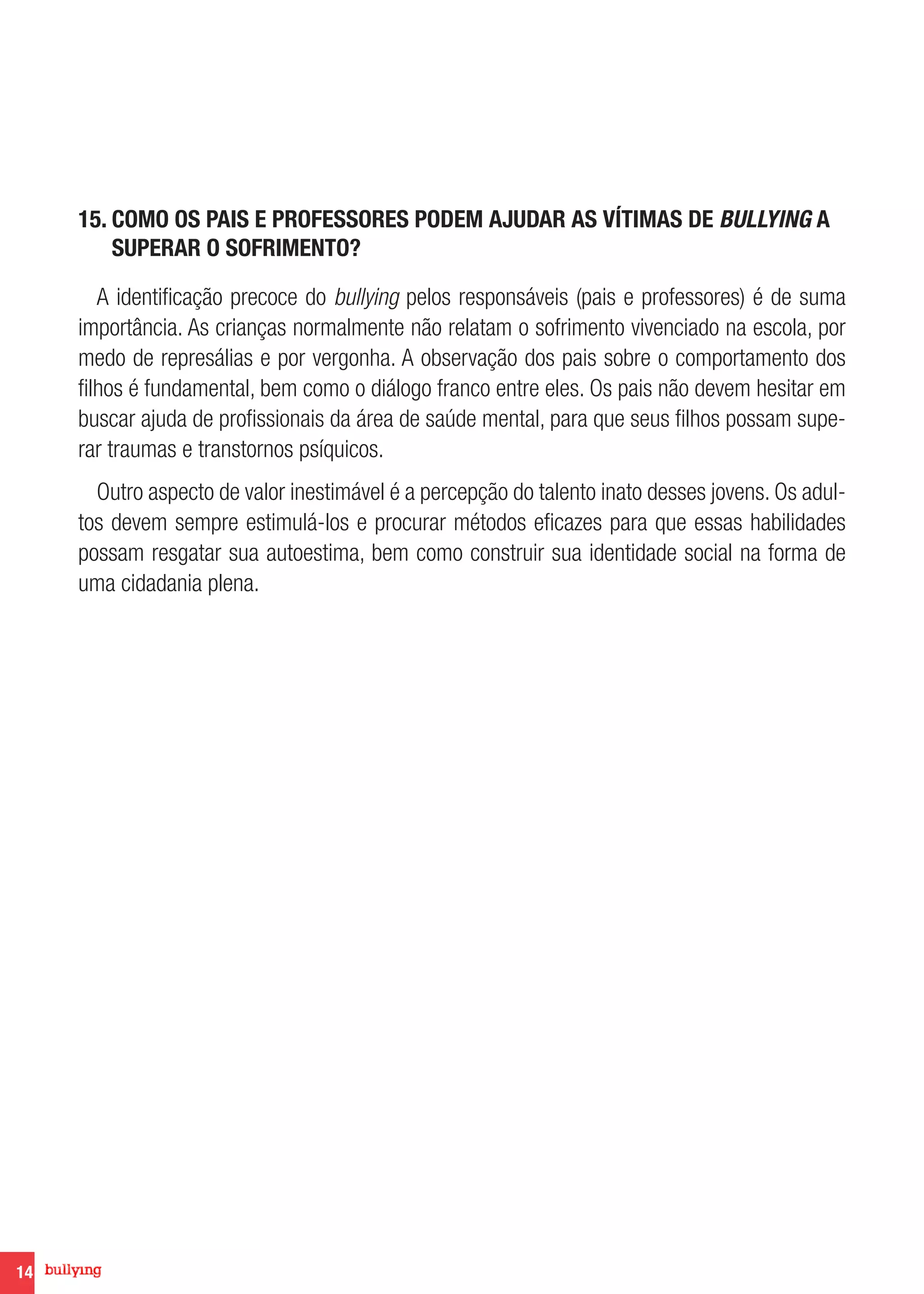 14
15. COMO OS PAIS E PROFESSORES PODEM AJUDAR AS VÍTIMAS DE BULLYING A
SUPERAR O SOFRIMENTO?
A identificação precoce do bullying pelos responsáveis (pais e professores) é de suma
importância. As crianças normalmente não relatam o sofrimento vivenciado na escola, por
medo de represálias e por vergonha. A observação dos pais sobre o comportamento dos
filhos é fundamental, bem como o diálogo franco entre eles. Os pais não devem hesitar em
buscar ajuda de profissionais da área de saúde mental, para que seus filhos possam supe-
rar traumas e transtornos psíquicos.
Outro aspecto de valor inestimável é a percepção do talento inato desses jovens. Os adul-
tos devem sempre estimulá-los e procurar métodos eficazes para que essas habilidades
possam resgatar sua autoestima, bem como construir sua identidade social na forma de
uma cidadania plena.
 