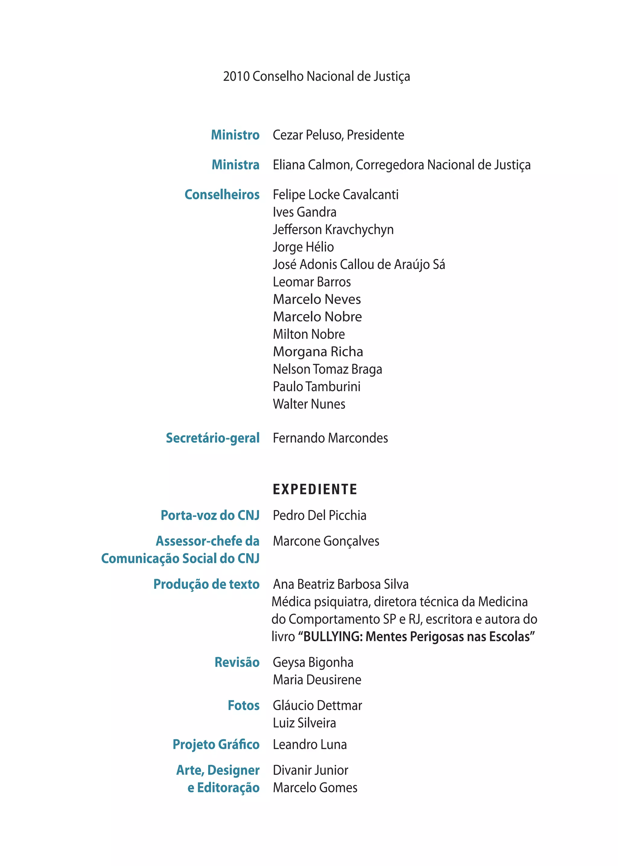 2010 Conselho Nacional de Justiça
	 Ministro	 Cezar Peluso, Presidente
	 Ministra	 Eliana Calmon, Corregedora Nacional de Justiça
	 Conselheiros	 Felipe Locke Cavalcanti
		 Ives Gandra
		 Jefferson Kravchychyn
		 Jorge Hélio
		 José Adonis Callou de Araújo Sá
		 Leomar Barros
		 Marcelo Neves
		 Marcelo Nobre
		 Milton Nobre
		 Morgana Richa
		 Nelson Tomaz Braga
		 Paulo Tamburini
		 Walter Nunes
	 Secretário-geral	 Fernando Marcondes
		 EXPEDIENTE
	 Porta-voz do CNJ	 Pedro Del Picchia
	 Assessor-chefe da	 Marcone Gonçalves
	 Comunicação Social do CNJ
	 Produção de texto	Ana Beatriz Barbosa Silva
Médica psiquiatra, diretora técnica da Medicina
do Comportamento SP e RJ, escritora e autora do
livro “BULLYING: Mentes Perigosas nas Escolas”
	 Revisão	 Geysa Bigonha
		 Maria Deusirene
	 Fotos	 Gláucio Dettmar
		 Luiz Silveira
	 Projeto Gráfico	 Leandro Luna
	 Arte, Designer 	 Divanir Junior
	 e Editoração	 Marcelo Gomes
 
