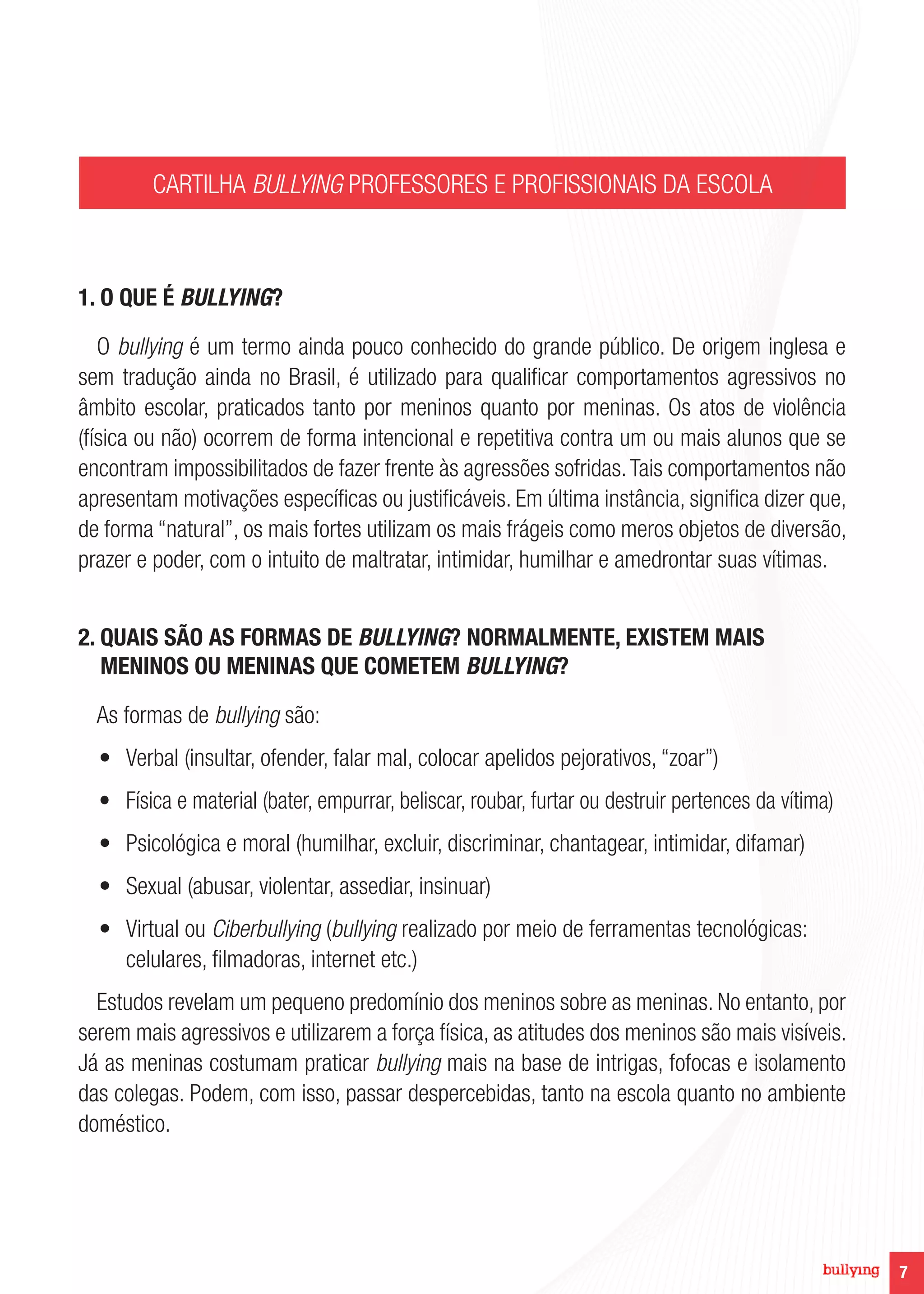 7
CARTILHA BULLYING PROFESSORES E PROFISSIONAIS DA ESCOLA
1. O QUE É BULLYING?
O bullying é um termo ainda pouco conhecido do grande público. De origem inglesa e
sem tradução ainda no Brasil, é utilizado para qualificar comportamentos agressivos no
âmbito escolar, praticados tanto por meninos quanto por meninas. Os atos de violência
(física ou não) ocorrem de forma intencional e repetitiva contra um ou mais alunos que se
encontram impossibilitados de fazer frente às agressões sofridas.Tais comportamentos não
apresentam motivações específicas ou justificáveis. Em última instância, significa dizer que,
de forma “natural”, os mais fortes utilizam os mais frágeis como meros objetos de diversão,
prazer e poder, com o intuito de maltratar, intimidar, humilhar e amedrontar suas vítimas.
2. QUAIS SÃO AS FORMAS DE BULLYING? NORMALMENTE, EXISTEM MAIS
MENINOS OU MENINAS QUE COMETEM BULLYING?
As formas de bullying são:
•	 Verbal (insultar, ofender, falar mal, colocar apelidos pejorativos, “zoar”)
•	 Física e material (bater, empurrar, beliscar, roubar, furtar ou destruir pertences da vítima)
•	 Psicológica e moral (humilhar, excluir, discriminar, chantagear, intimidar, difamar)
•	 Sexual (abusar, violentar, assediar, insinuar)
•	 Virtual ou Ciberbullying (bullying realizado por meio de ferramentas tecnológicas:
celulares, filmadoras, internet etc.)
Estudos revelam um pequeno predomínio dos meninos sobre as meninas. No entanto, por
serem mais agressivos e utilizarem a força física, as atitudes dos meninos são mais visíveis.
Já as meninas costumam praticar bullying mais na base de intrigas, fofocas e isolamento
das colegas. Podem, com isso, passar despercebidas, tanto na escola quanto no ambiente
doméstico.
 
