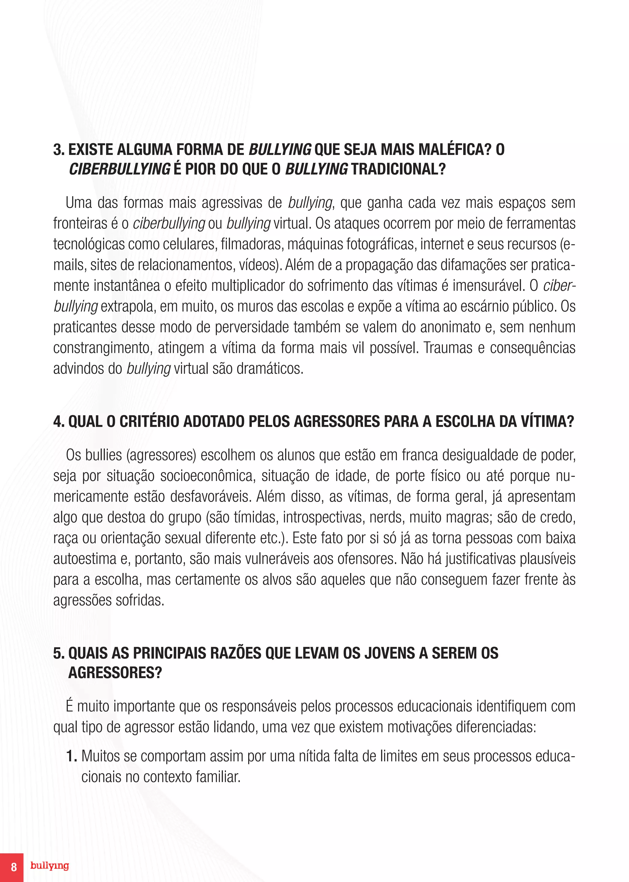 8
3. EXISTE ALGUMA FORMA DE BULLYING QUE SEJA MAIS MALÉFICA? O
CIBERBULLYING É PIOR DO QUE O BULLYING TRADICIONAL?
Uma das formas mais agressivas de bullying, que ganha cada vez mais espaços sem
fronteiras é o ciberbullying ou bullying virtual. Os ataques ocorrem por meio de ferramentas
tecnológicas como celulares, filmadoras, máquinas fotográficas, internet e seus recursos (e-
mails, sites de relacionamentos, vídeos).Além de a propagação das difamações ser pratica-
mente instantânea o efeito multiplicador do sofrimento das vítimas é imensurável. O ciber-
bullying extrapola, em muito, os muros das escolas e expõe a vítima ao escárnio público. Os
praticantes desse modo de perversidade também se valem do anonimato e, sem nenhum
constrangimento, atingem a vítima da forma mais vil possível. Traumas e consequências
advindos do bullying virtual são dramáticos.
4. QUAL O CRITÉRIO ADOTADO PELOS AGRESSORES PARA A ESCOLHA DA VÍTIMA?
Os bullies (agressores) escolhem os alunos que estão em franca desigualdade de poder,
seja por situação socioeconômica, situação de idade, de porte físico ou até porque nu-
mericamente estão desfavoráveis. Além disso, as vítimas, de forma geral, já apresentam
algo que destoa do grupo (são tímidas, introspectivas, nerds, muito magras; são de credo,
raça ou orientação sexual diferente etc.). Este fato por si só já as torna pessoas com baixa
autoestima e, portanto, são mais vulneráveis aos ofensores. Não há justificativas plausíveis
para a escolha, mas certamente os alvos são aqueles que não conseguem fazer frente às
agressões sofridas.
5. QUAIS AS PRINCIPAIS RAZÕES QUE LEVAM OS JOVENS A SEREM OS
AGRESSORES?
É muito importante que os responsáveis pelos processos educacionais identifiquem com
qual tipo de agressor estão lidando, uma vez que existem motivações diferenciadas:
1. Muitos se comportam assim por uma nítida falta de limites em seus processos educa-
cionais no contexto familiar.
 