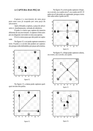 A CAPTURA DAS PEÇAS
Captura é o movimento de uma peça
para uma casa já ocupada por uma peça do
adversário.
Após efetuada a captura, a peça do adver-
sário é, imediatamente, retirada do tabuleiro.
O peão é o único que captura de maneira
diferente do seu movimento.Acaptura é feita sem-
pre em diagonal, movendo-se uma casa apenas.
O rei é a única peça que não pode ser captu-
rada.
Na figura 12, o rei pode capturar somente a
torre. O peão e o cavalo não podem ser captura-
dos porque estão defendidos por peças adversárias.
XIIIIIIIIY
8-+-+-+k+0
7+-+-+-+-0
6-+-+-+-vl0
5+-+-+-+-0
4-+-+-+-+0
3+r+n+-+-0
2-+Kzp-+-+0
1+-+-+-+-0
xabcdefghy
figura 12.
Na figura 13, a dama pode capturar qual-
quer um dos três peões.
XIIIIIIIIY
8-+-+k+-+0
7+p+-+-zp-0
6-+-+-+-+0
5+-+-+-+-0
4-+-+-+-+0
3+-+-+-+-0
2-wQ-+-+-zp0
1+-+-mK-+-0
xabcdefghy
figura 13.
Na figura 14, a torre pode capturar o bispo,
ou o cavalo, ou o peão em e7, ou o peão em b5. O
peão em a5 não pode ser capturado, porque a torre
não salta sobre o peão em b5.
XIIIIIIIIY
8-+-+-+-mk0
7+-+-zp-+-0
6-+-+-+-+0
5zpp+-tR-+l0
4-+-+-+-+0
3+-+-sn-+-0
2-+-+-+-+0
1+-+-mK-+-0
xabcdefghy
figura 14.
Nafigura15, obispo pode capturar a dama,
ou a torre, ou o cavalo, ou o peão.
XIIIIIIIIY
8-+-+-+-tR0
7+-sN-+-+-0
6-+-+-+-+0
5mk-+-vl-+-0
4-+-+-+-+0
3+-+-+-+-0
2-wQ-+-mK-zP0
1+-+-+-+-0
xabcdefghy
figura 15.
XIIIIIIIIY
8-mk-+-+-+0
7+-+-+L+-0
6-+P+-+-+0
5+-+-sn-+-0
4-+-zpP+-+0
3+-+P+-+-0
2-+-+-+-+0
1+-+-+-+K0
xabcdefghy
figura 16.
 